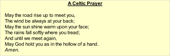 A Celtic Prayer  May the road rise up to meet you, The wind be always at your back; May the sun shine warm upon your face; The rains fall softly where you tread; And until we meet again, May God hold you as in the hollow of a hand. Amen.